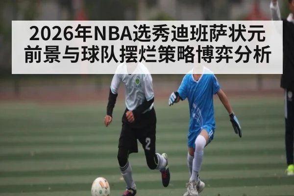 2026年NBA选秀迪班萨状元前景与球队摆烂策略博弈分析