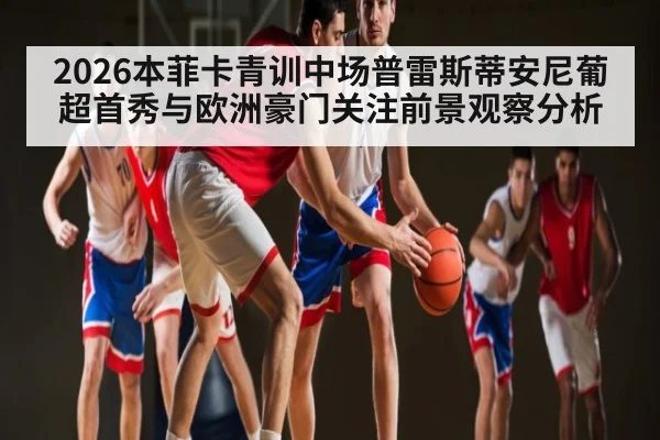 2026本菲卡青训中场普雷斯蒂安尼葡超首秀与欧洲豪门关注前景观察分析